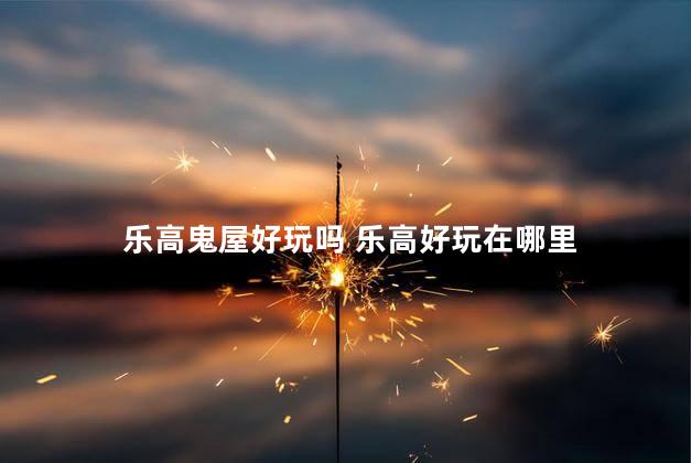 乐高鬼屋好玩吗 乐高好玩在哪里